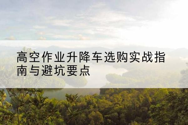 祁门升降车怎么选-高空作业升降车选购实战指南与避坑要点