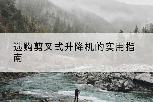 祁门剪叉式升降机怎么选-选购剪叉式升降机的实用指南
