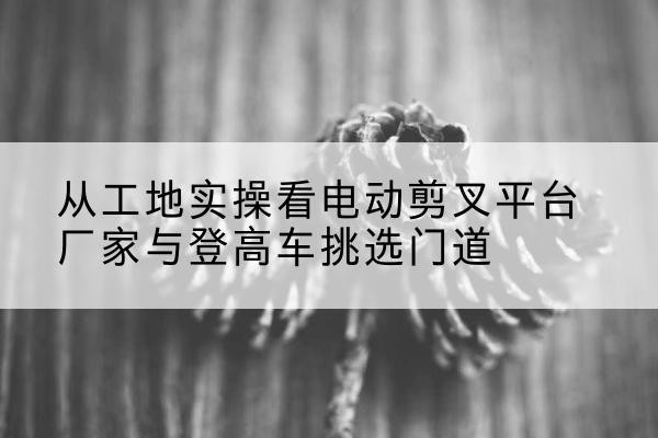 祁门电动剪叉升降平台厂家-从工地实操看电动剪叉平台厂家与登高车挑选门道