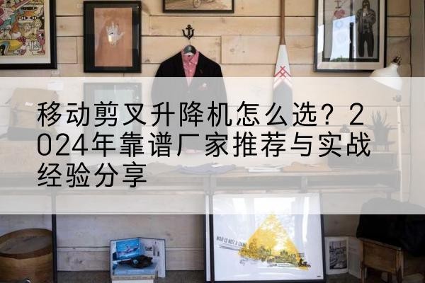 祁门升降平台厂家推荐-移动剪叉升降机怎么选？2024年靠谱厂家推荐与实战经验分享