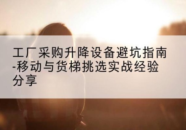 祁门移动式升降机怎么选-工厂采购升降设备避坑指南-移动与货梯挑选实战经验分享
