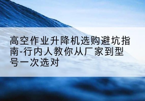 祁门升降平台厂家-高空作业升降机选购避坑指南-行内人教你从厂家到型号一次选对
