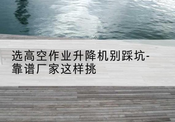 祁门剪叉式升降机厂家-选高空作业升降机别踩坑-靠谱厂家这样挑