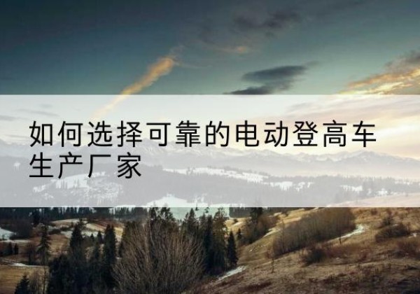 祁门电动登高车厂家-如何选择可靠的电动登高车生产厂家