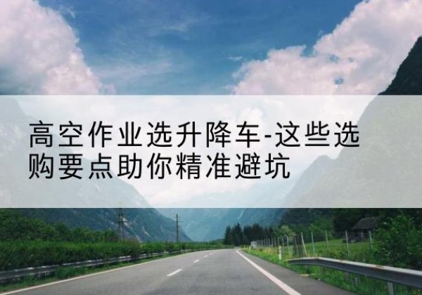 祁门升降车厂家-高空作业选升降车-这些选购要点助你*避坑