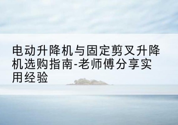 祁门电动升降机怎么选-电动升降机与固定剪叉升降机选购指南-老师傅分享实用经验