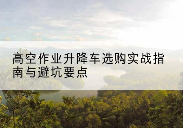 祁门升降车怎么选-高空作业升降车选购实战指南与避坑要点