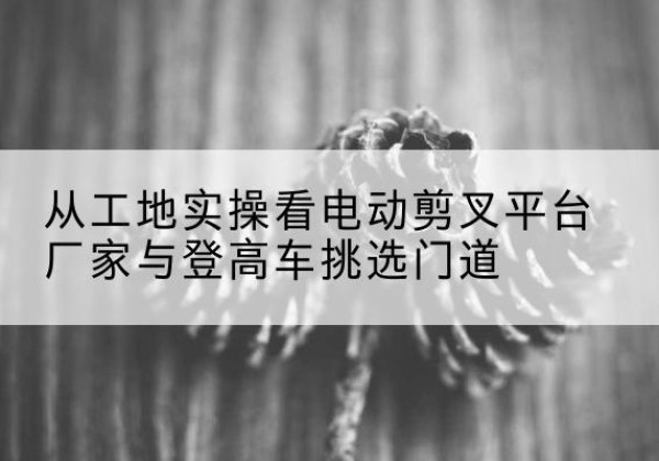祁门电动剪叉升降平台厂家-从工地实操看电动剪叉平台厂家与登高车挑选门道