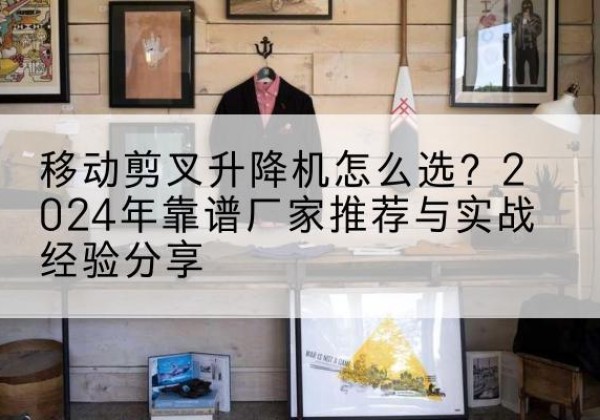 祁门升降平台厂家推荐-移动剪叉升降机怎么选？2024年靠谱厂家推荐与实战经验分享